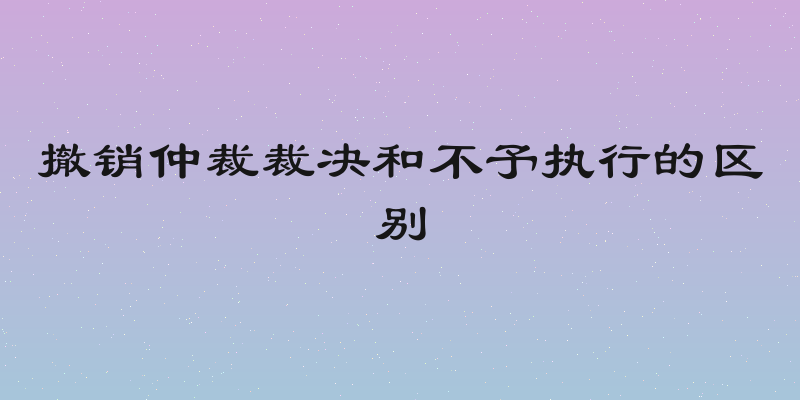撤销仲裁裁决和不予执行的区别