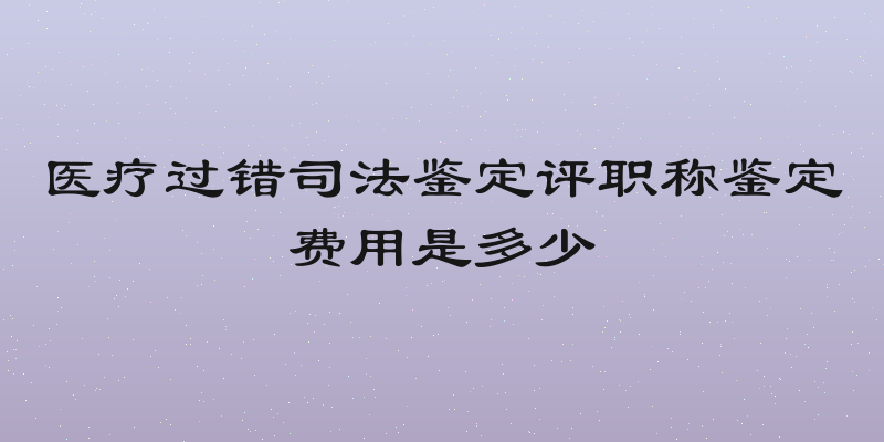 医疗过错司法鉴定评职称鉴定费用是多少