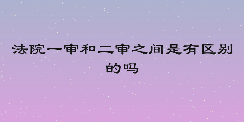 法院一审和二审之间是有区别的吗