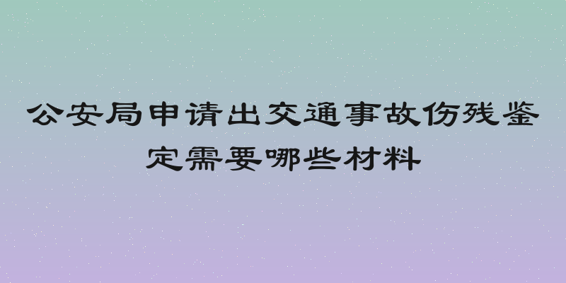 公安局申请出交通事故伤残鉴定需要哪些材料
