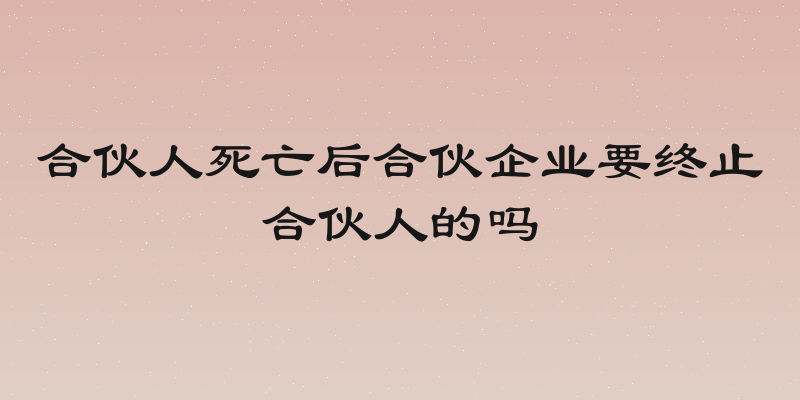 合伙人死亡后合伙企业要终止合伙人的吗
