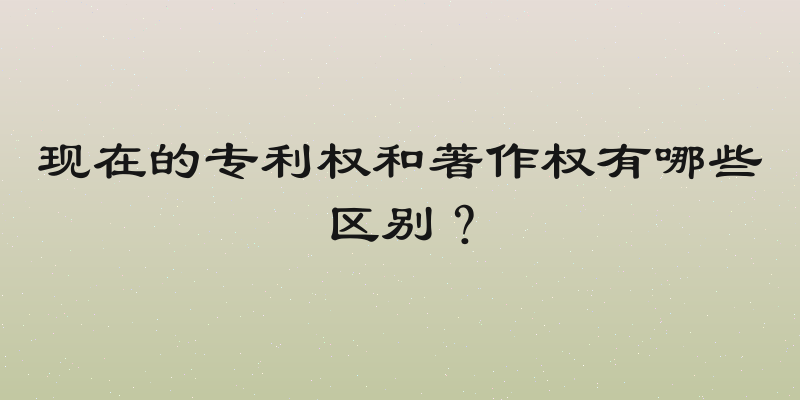 现在的专利权和著作权有哪些区别？
