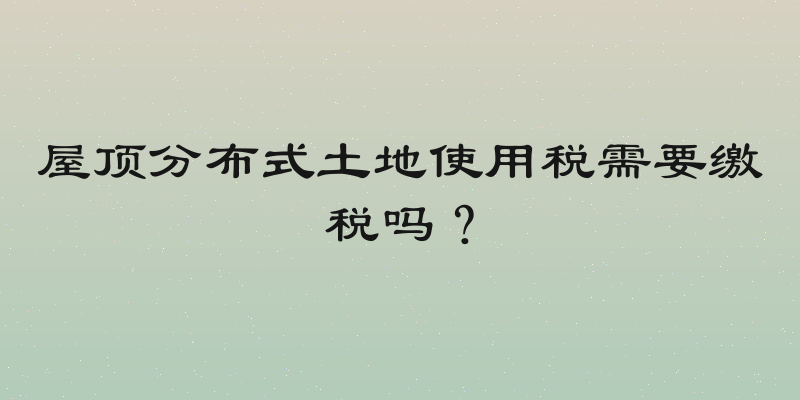 屋顶分布式土地使用税需要缴税吗？
