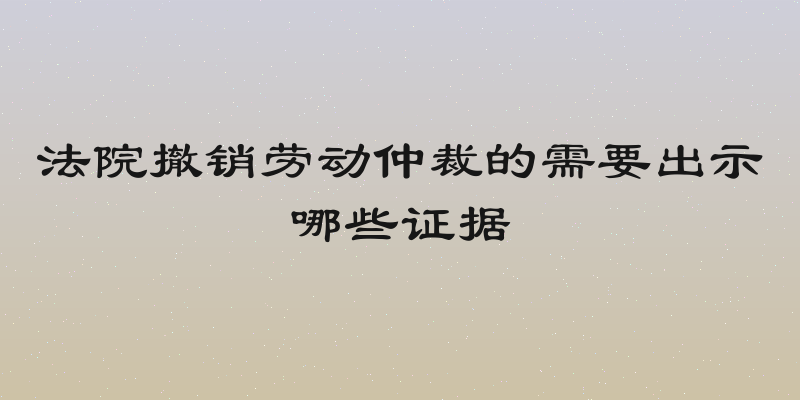 法院撤销劳动仲裁的需要出示哪些证据