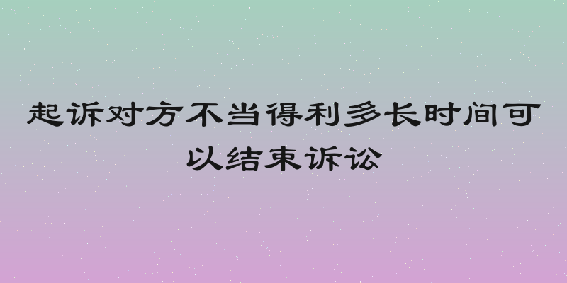 起诉对方不当得利多长时间可以结束诉讼