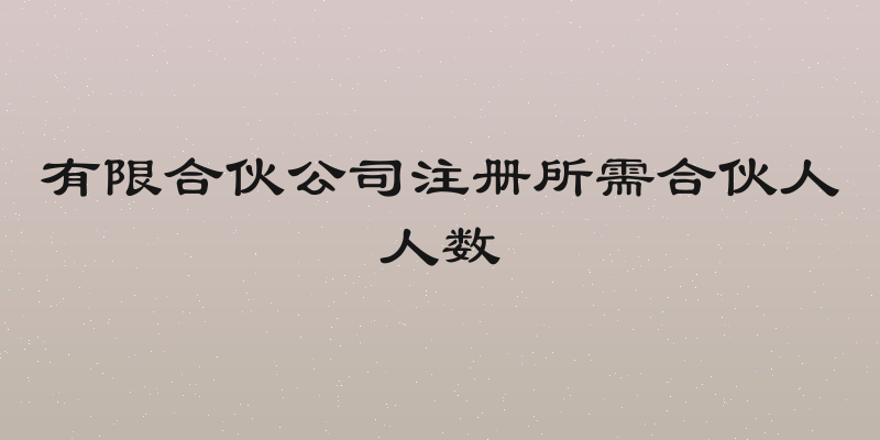 有限合伙公司注册所需合伙人人数