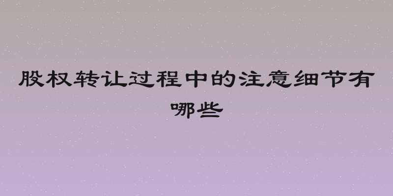 股权转让过程中的注意细节有哪些