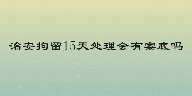 治安拘留15天处理会有案底吗