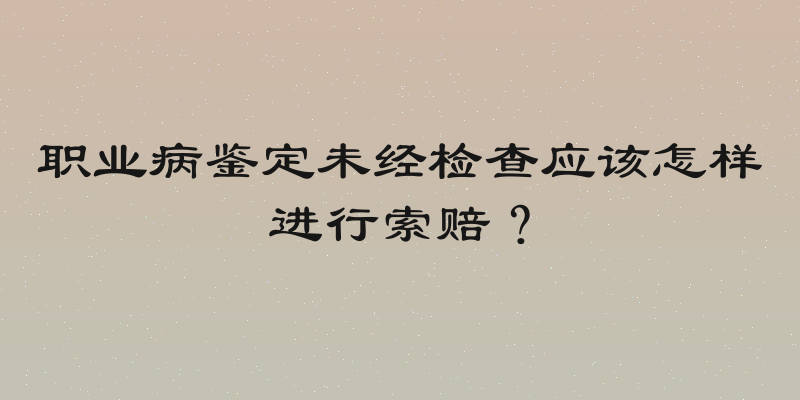 职业病鉴定未经检查应该怎样进行索赔？