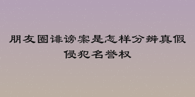 朋友圈诽谤案是怎样分辨真假侵犯名誉权
