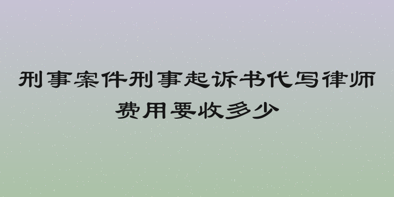 刑事案件刑事起诉书代写律师费用要收多少