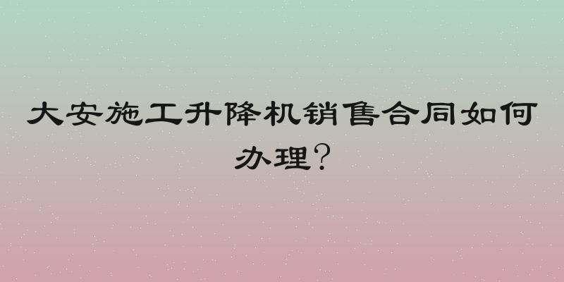 大安施工升降机销售合同如何办理?