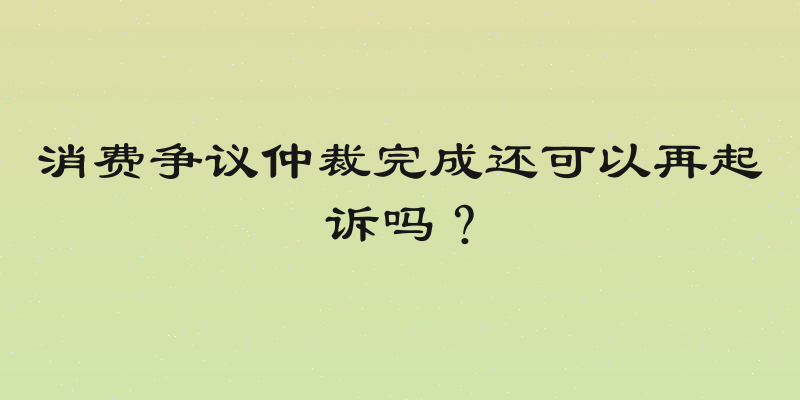 消费争议仲裁完成还可以再起诉吗？