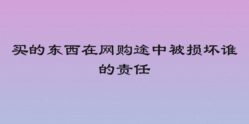 买的东西在网购途中被损坏谁的责任
