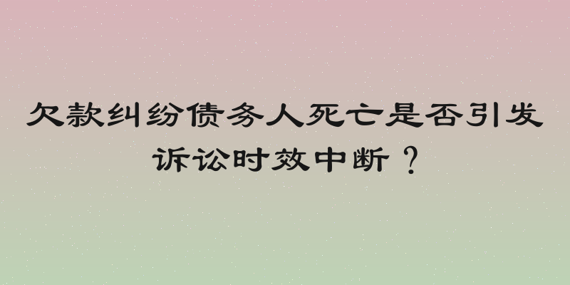 欠款纠纷债务人死亡是否引发诉讼时效中断？
