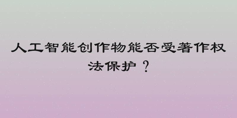 人工智能创作物能否受著作权法保护？