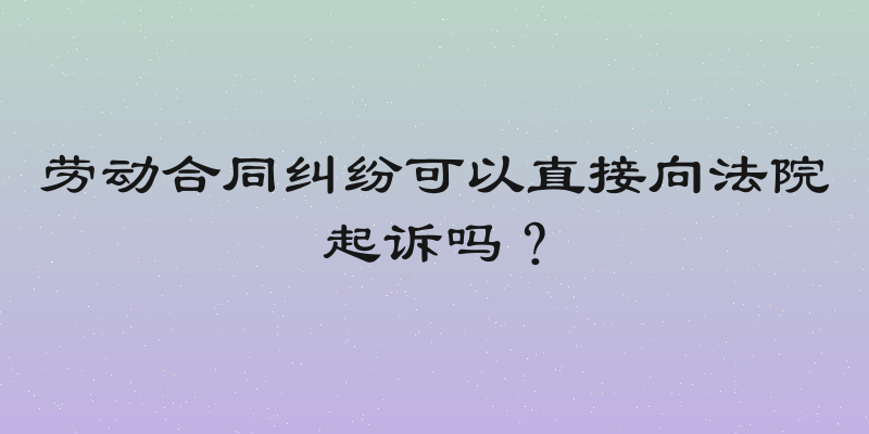 劳动合同纠纷可以直接向法院起诉吗？