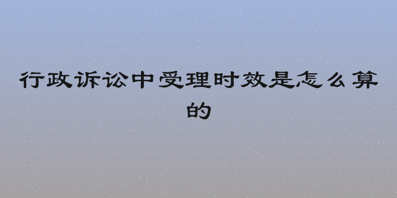 行政诉讼中受理时效是怎么算的