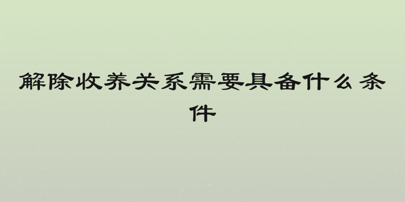 解除收养关系需要具备什么条件