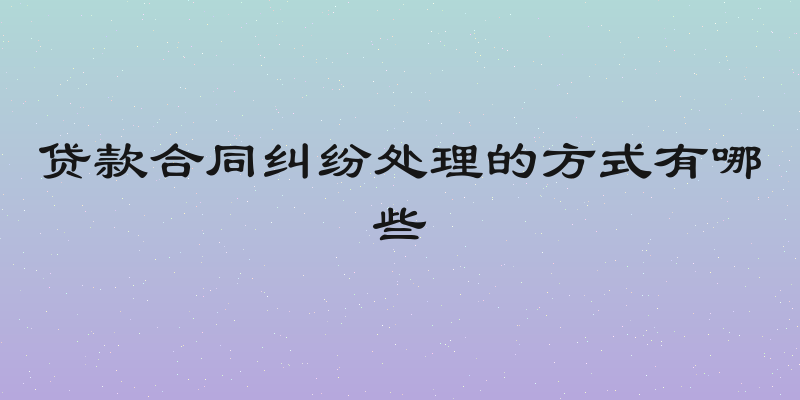 贷款合同纠纷处理的方式有哪些