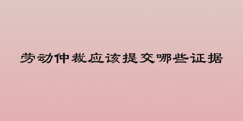 劳动仲裁应该提交哪些证据