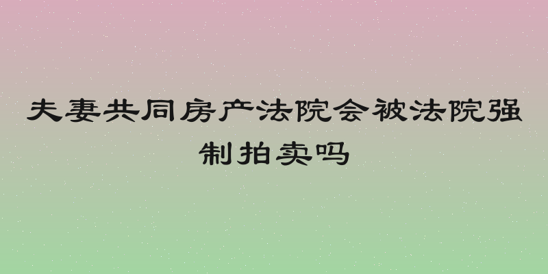 夫妻共同房产法院会被法院强制拍卖吗