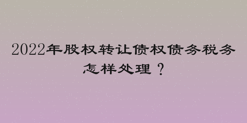 2022年股权转让债权债务税务怎样处理？