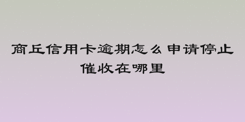 商丘信用卡逾期怎么申请停止催收在哪里