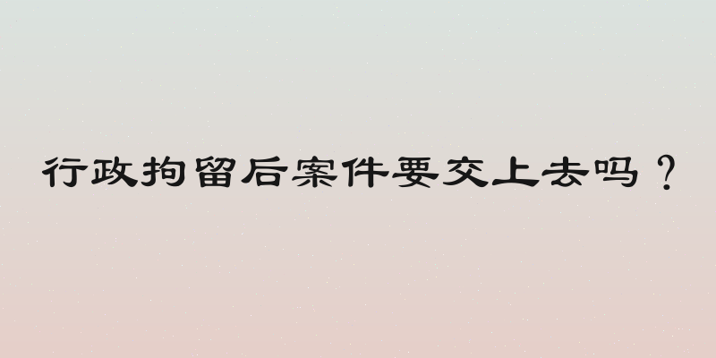 行政拘留后案件要交上去吗？