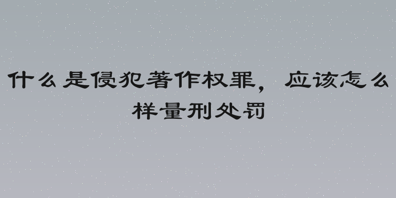 什么是侵犯著作权罪，应该怎么样量刑处罚