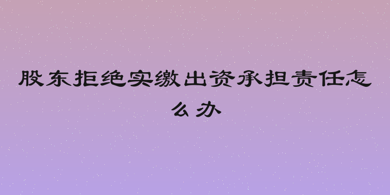 股东拒绝实缴出资承担责任怎么办
