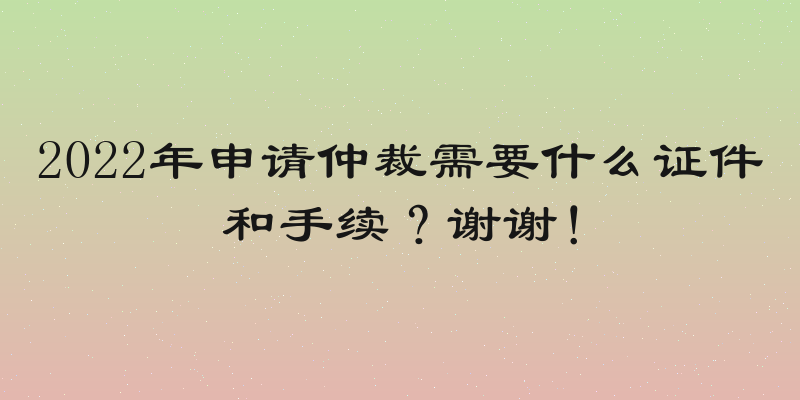 2022年申请仲裁需要什么证件和手续？谢谢！