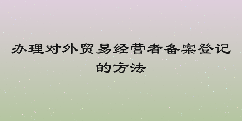 办理对外贸易经营者备案登记的方法