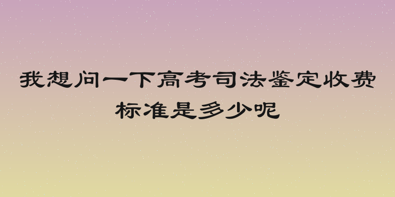 我想问一下高考司法鉴定收费标准是多少呢