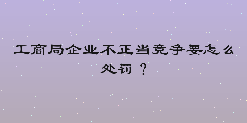工商局企业不正当竞争要怎么处罚？