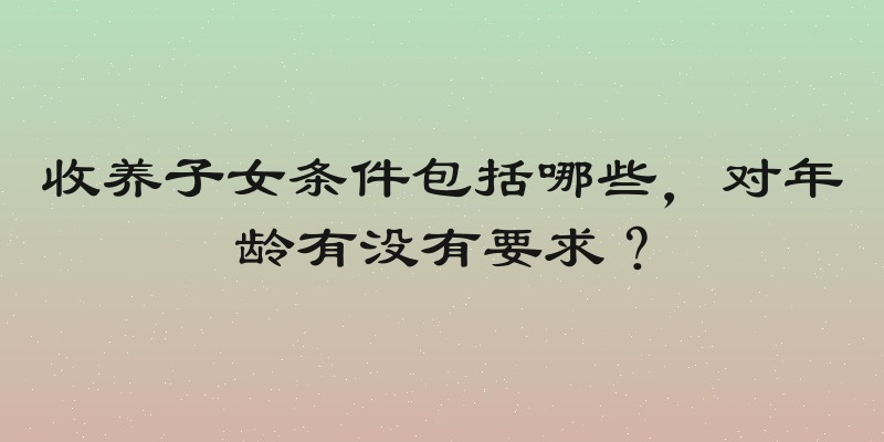 收养子女条件包括哪些，对年龄有没有要求？