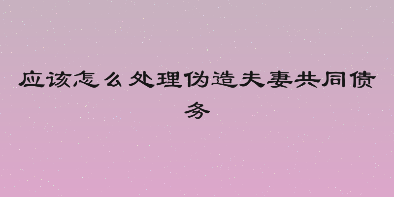 应该怎么处理伪造夫妻共同债务