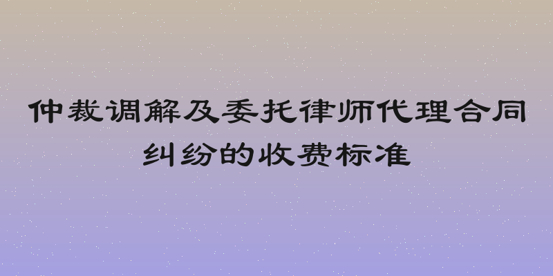 仲裁调解及委托律师代理合同纠纷的收费标准