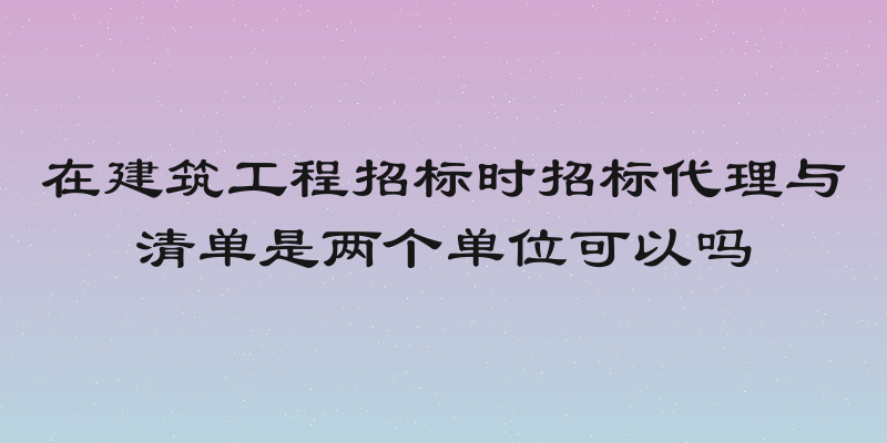 在建筑工程招标时招标代理与清单是两个单位可以吗