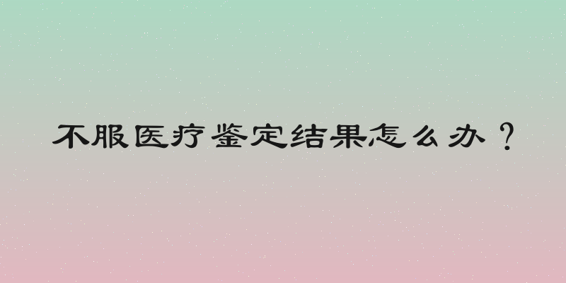 不服医疗鉴定结果怎么办？