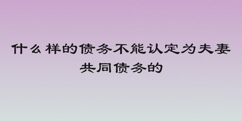 什么样的债务不能认定为夫妻共同债务的