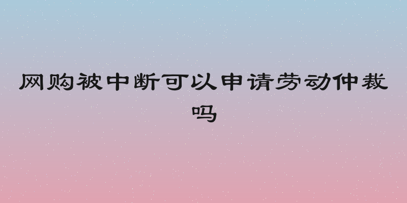 网购被中断可以申请劳动仲裁吗