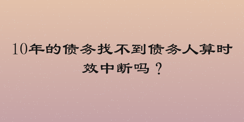 10年的债务找不到债务人算时效中断吗？