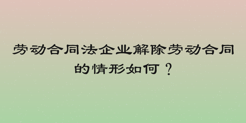 劳动合同法企业解除劳动合同的情形如何？