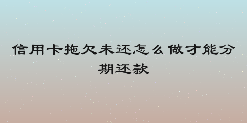 信用卡拖欠未还怎么做才能分期还款