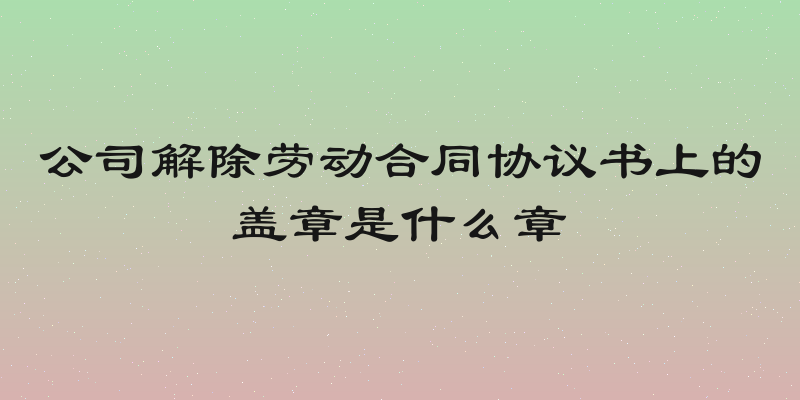 公司解除劳动合同协议书上的盖章是什么章
