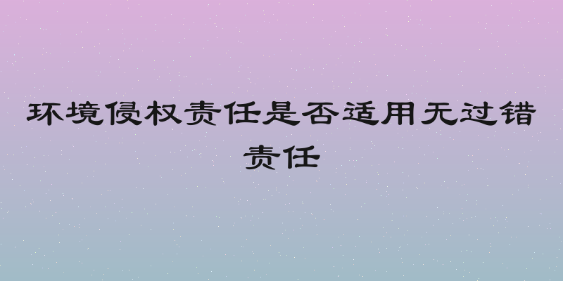 环境侵权责任是否适用无过错责任