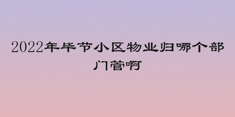 2022年毕节小区物业归哪个部门管啊