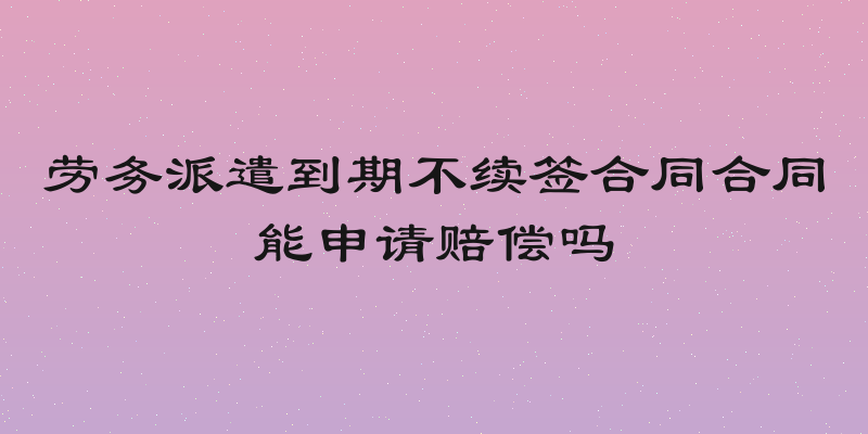 劳务派遣到期不续签合同合同能申请赔偿吗