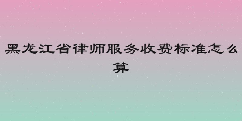 黑龙江省律师服务收费标准怎么算